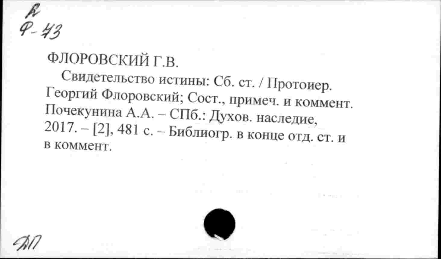 ﻿ФЛОРОВСКИЙ г.в.
Свидетельство истины: Сб. ст. / Протоиер. Георгий Флоровский; Сост., примем, и коммент. Почекунина А.А. - СПб.: Духов, наследие, 2017. - [2], 481 с. - Библиогр. в конце отд. ст. и в коммент.
